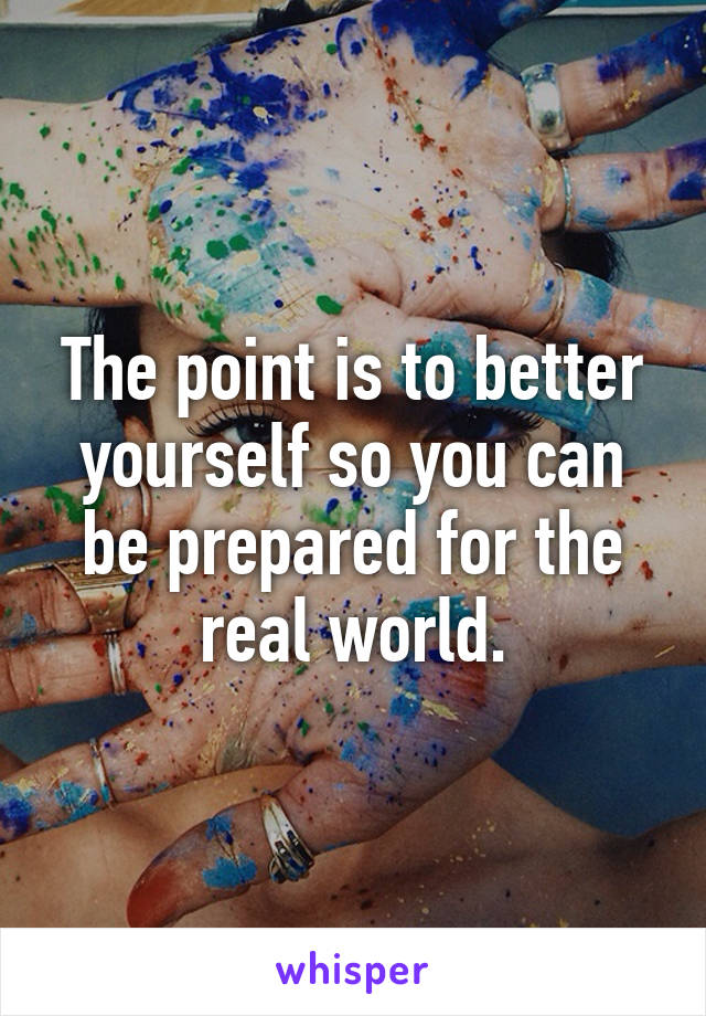 The point is to better yourself so you can be prepared for the real world.