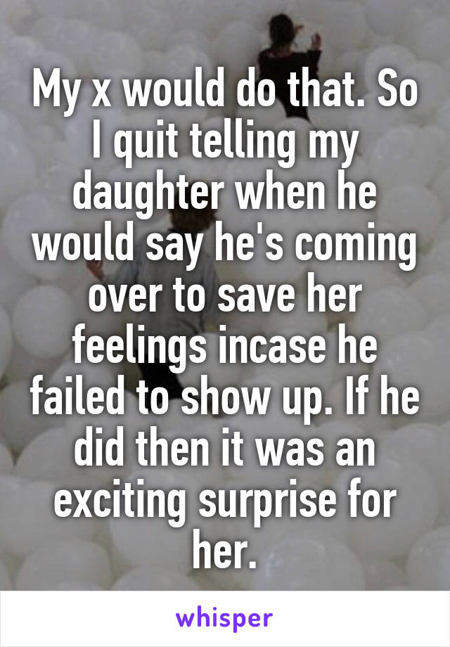 My x would do that. So I quit telling my daughter when he would say he's coming over to save her feelings incase he failed to show up. If he did then it was an exciting surprise for her.