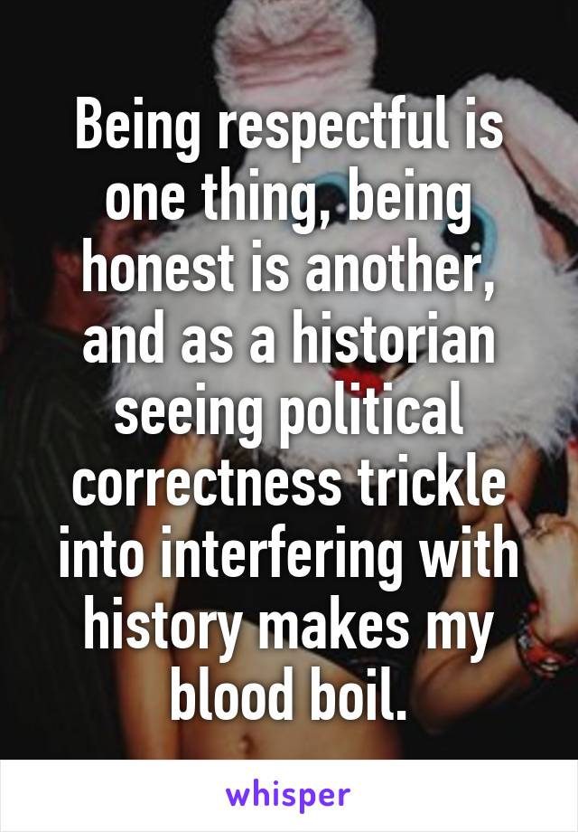 Being respectful is one thing, being honest is another, and as a historian seeing political correctness trickle into interfering with history makes my blood boil.