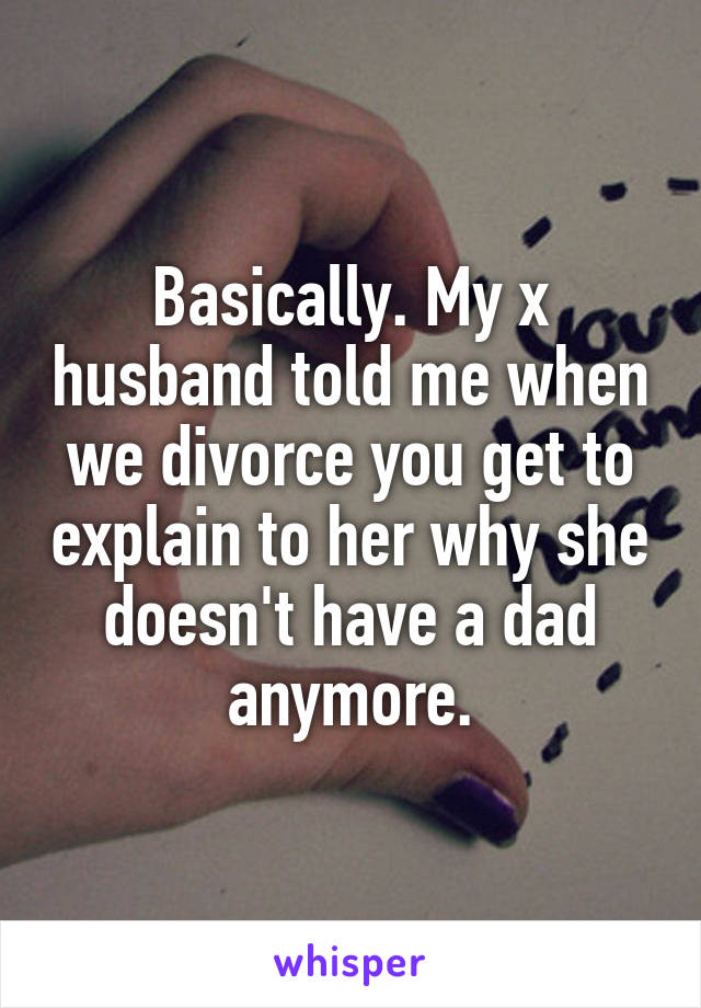 Basically. My x husband told me when we divorce you get to explain to her why she doesn't have a dad anymore.