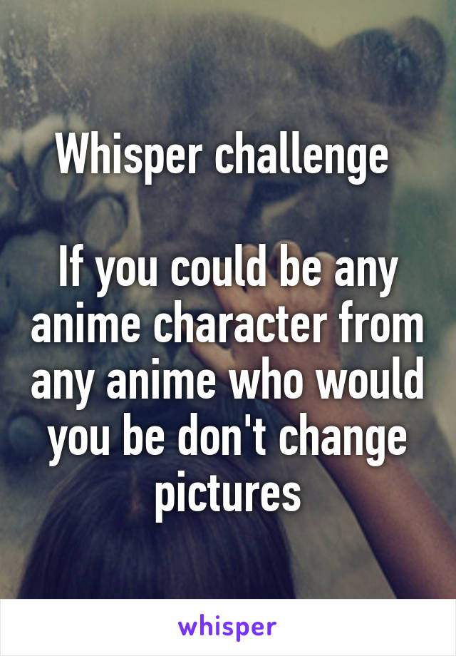 Whisper challenge 

If you could be any anime character from any anime who would you be don't change pictures