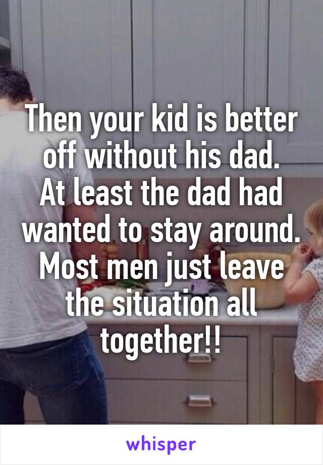 Then your kid is better off without his dad.
At least the dad had wanted to stay around.
Most men just leave the situation all together!!