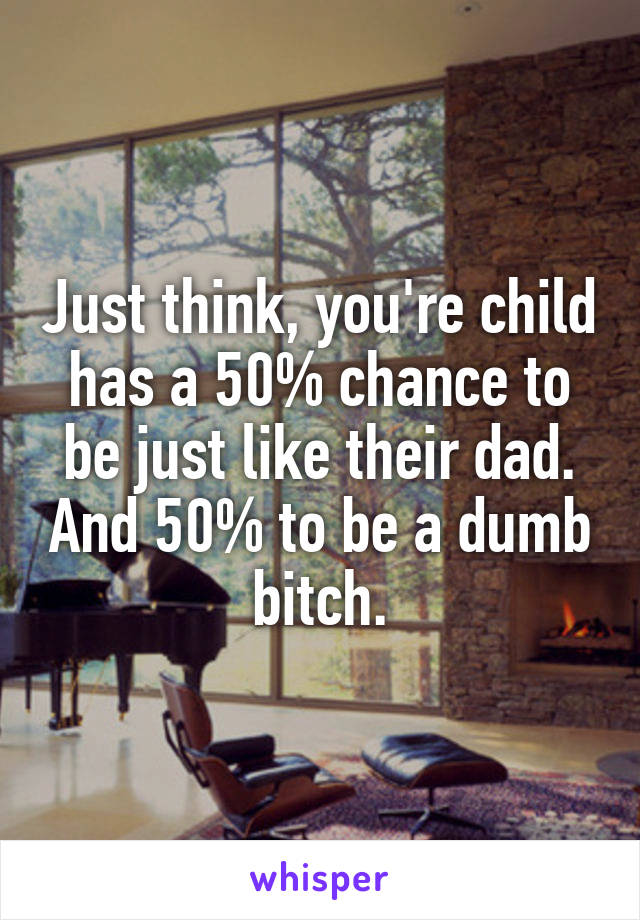 Just think, you're child has a 50% chance to be just like their dad. And 50% to be a dumb bitch.