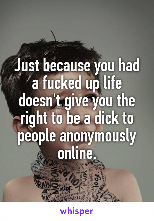 Just because you had a fucked up life doesn't give you the right to be a dick to people anonymously online.