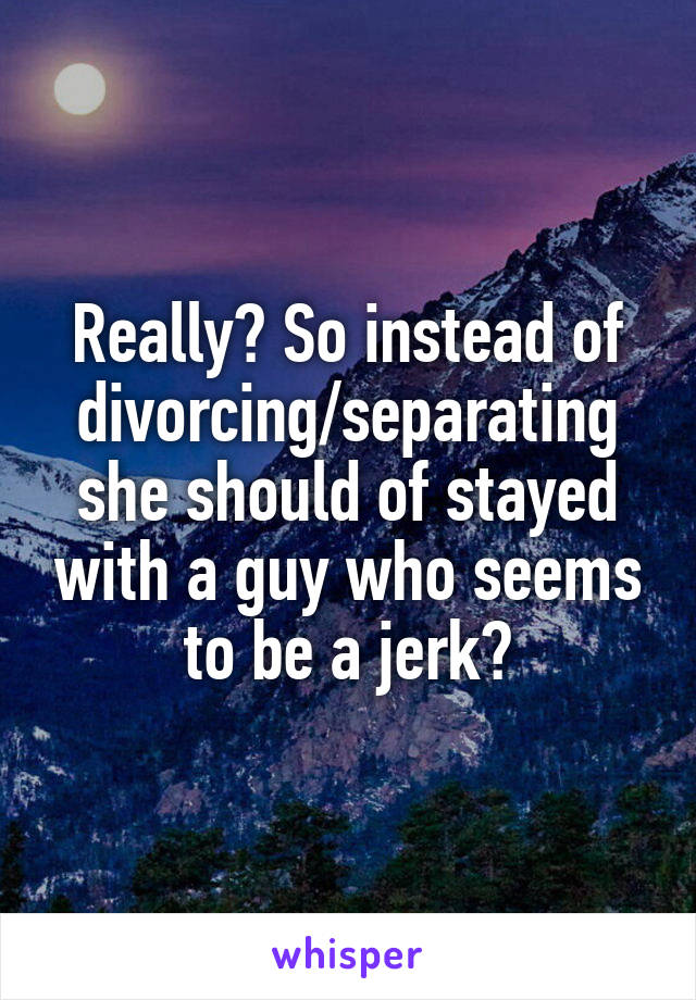 Really? So instead of divorcing/separating she should of stayed with a guy who seems to be a jerk?