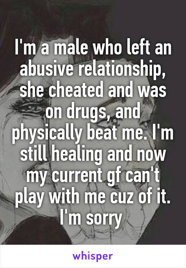 I'm a male who left an abusive relationship, she cheated and was on drugs, and physically beat me. I'm still healing and now my current gf can't play with me cuz of it. I'm sorry 