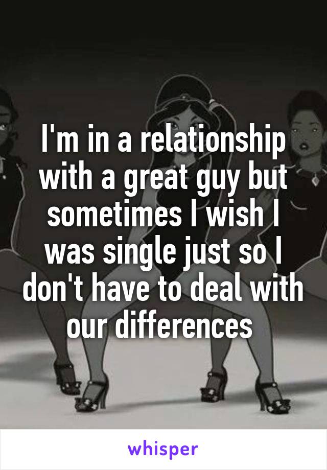 I'm in a relationship with a great guy but sometimes I wish I was single just so I don't have to deal with our differences 