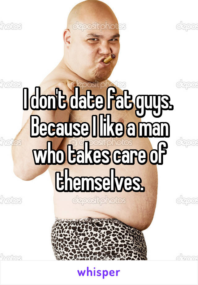 I don't date fat guys. 
Because I like a man who takes care of themselves.