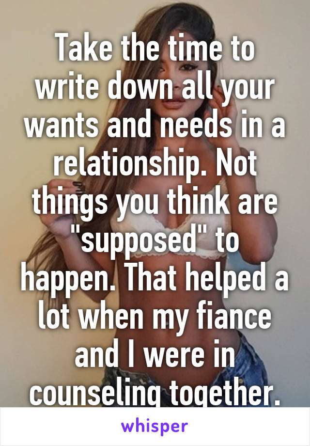 Take the time to write down all your wants and needs in a relationship. Not things you think are "supposed" to happen. That helped a lot when my fiance and I were in counseling together.