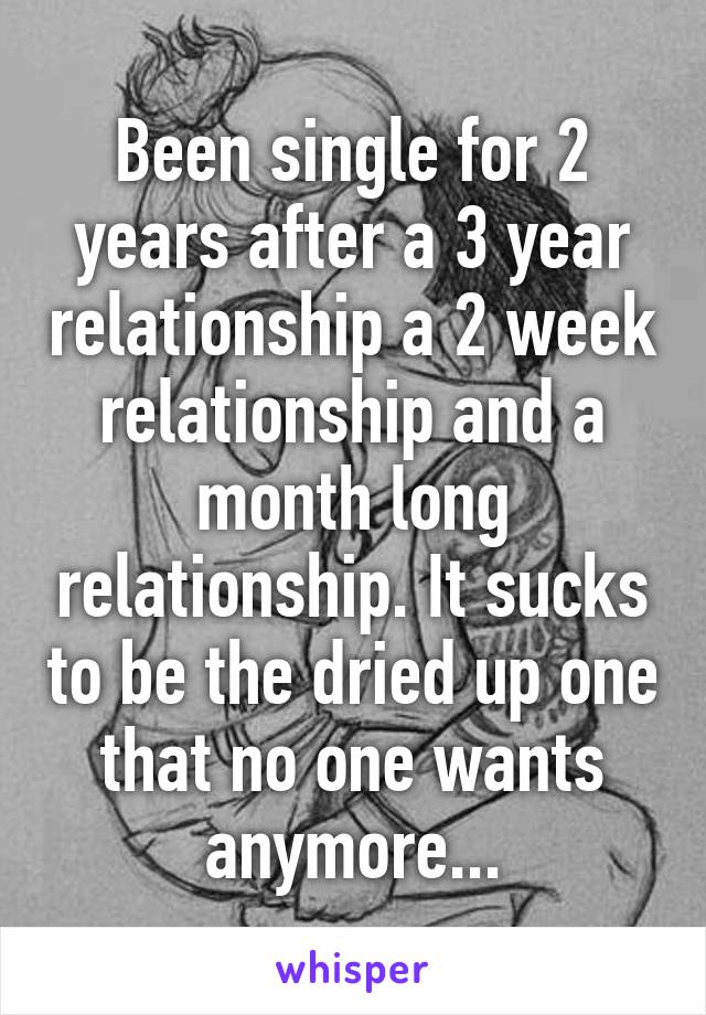 Been single for 2 years after a 3 year relationship a 2 week relationship and a month long relationship. It sucks to be the dried up one that no one wants anymore...