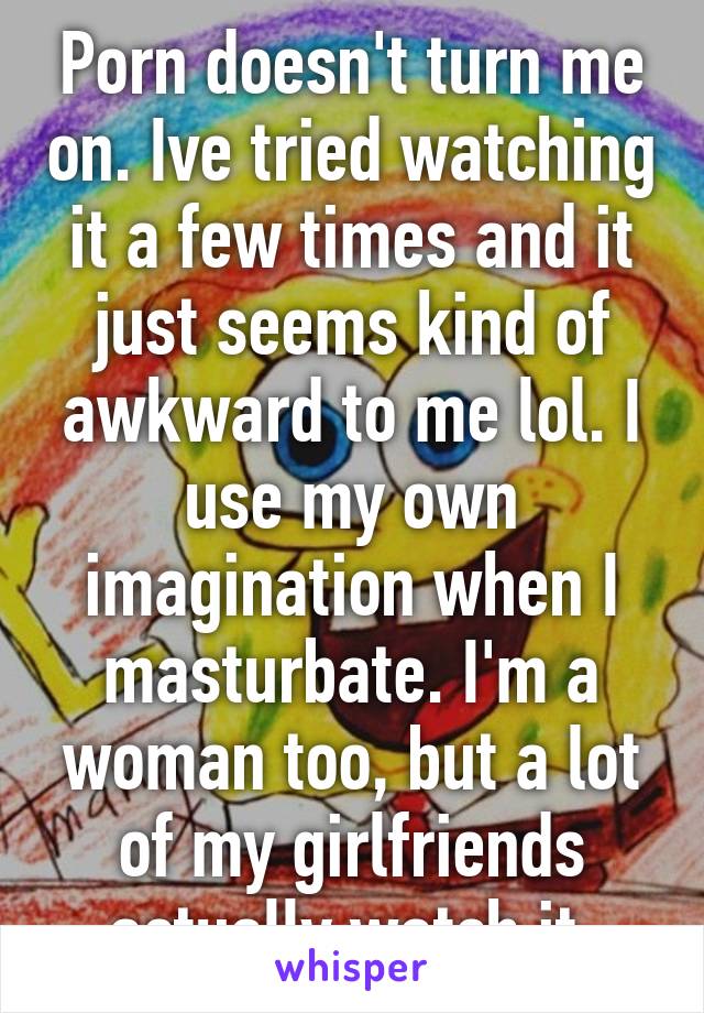 Porn doesn't turn me on. Ive tried watching it a few times and it just seems kind of awkward to me lol. I use my own imagination when I masturbate. I'm a woman too, but a lot of my girlfriends actually watch it 