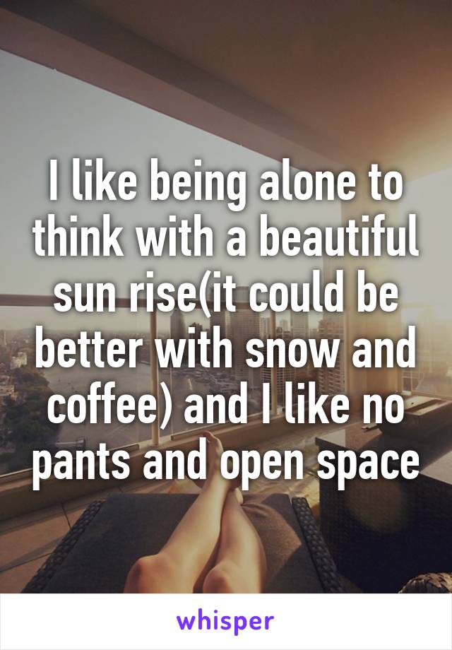 I like being alone to think with a beautiful sun rise(it could be better with snow and coffee) and I like no pants and open space