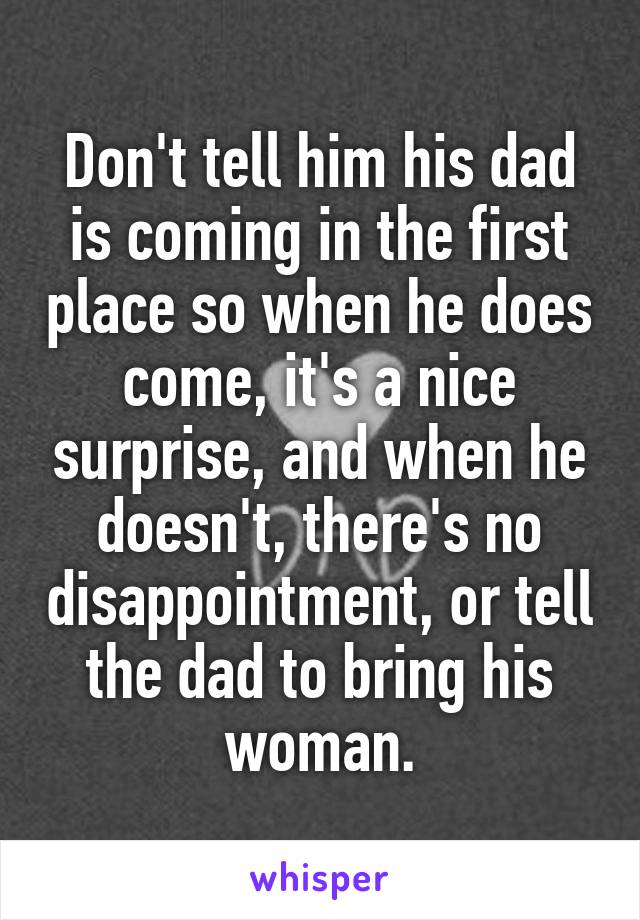 Don't tell him his dad is coming in the first place so when he does come, it's a nice surprise, and when he doesn't, there's no disappointment, or tell the dad to bring his woman.