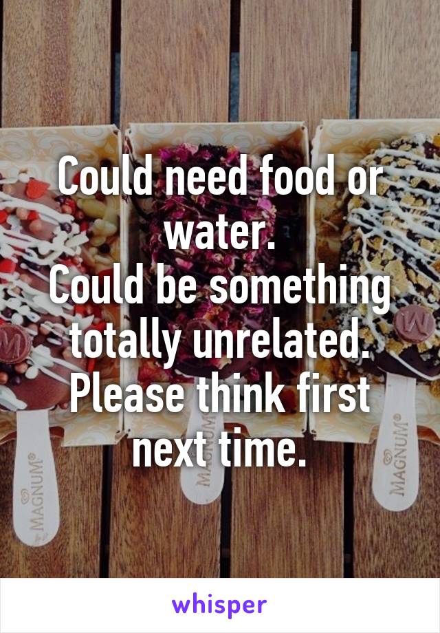 Could need food or water.
Could be something totally unrelated.
Please think first next time.