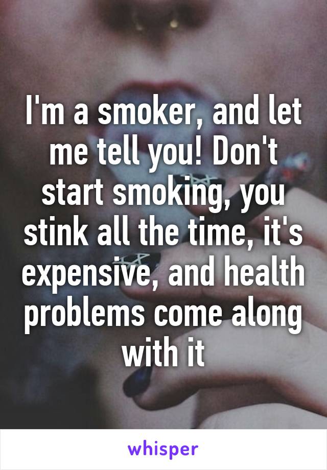 I'm a smoker, and let me tell you! Don't start smoking, you stink all the time, it's expensive, and health problems come along with it