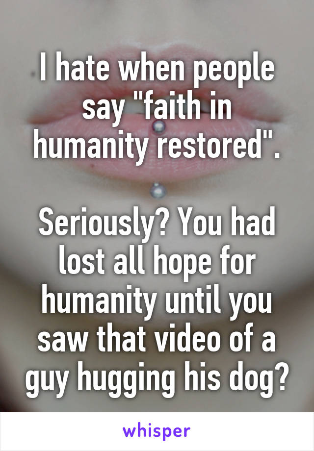 I hate when people say "faith in humanity restored".

Seriously? You had lost all hope for humanity until you saw that video of a guy hugging his dog?
