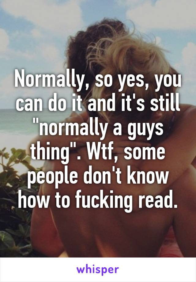 Normally, so yes, you can do it and it's still "normally a guys thing". Wtf, some people don't know how to fucking read.