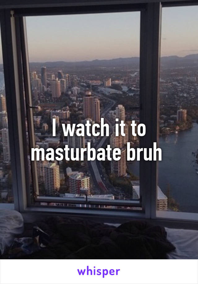 I watch it to masturbate bruh 