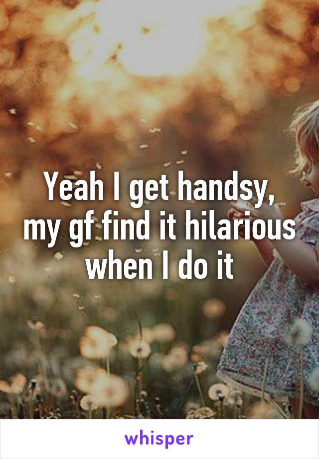 Yeah I get handsy, my gf find it hilarious when I do it