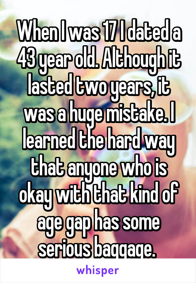 When I was 17 I dated a 43 year old. Although it lasted two years, it was a huge mistake. I learned the hard way that anyone who is okay with that kind of age gap has some serious baggage. 