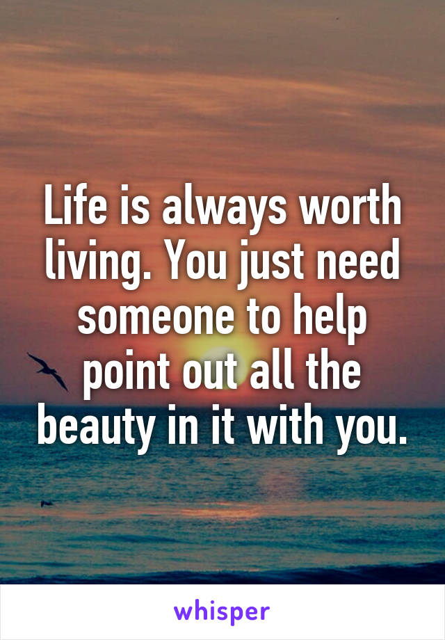 Life is always worth living. You just need someone to help point out all the beauty in it with you.