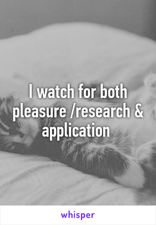 I watch for both pleasure /research & application 