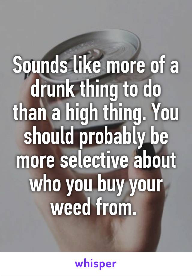 Sounds like more of a drunk thing to do than a high thing. You should probably be more selective about who you buy your weed from. 