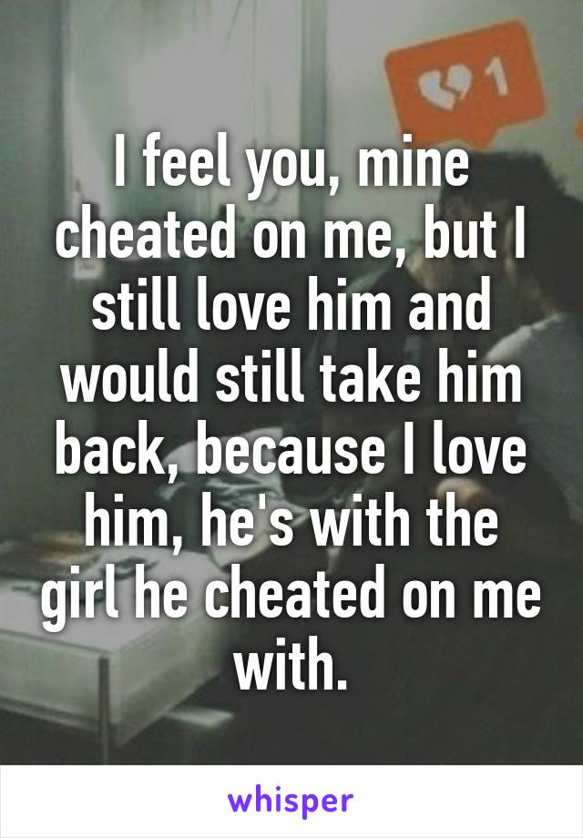 I feel you, mine cheated on me, but I still love him and would still take him back, because I love him, he's with the girl he cheated on me with.