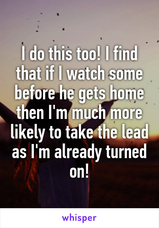 I do this too! I find that if I watch some before he gets home then I'm much more likely to take the lead as I'm already turned on!