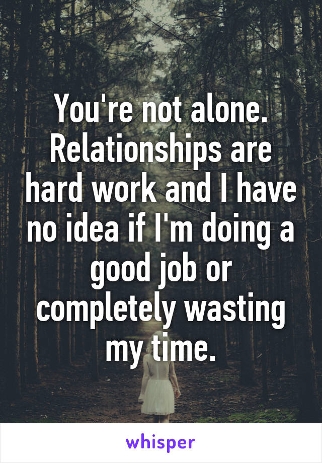 You're not alone. Relationships are hard work and I have no idea if I'm doing a good job or completely wasting my time.