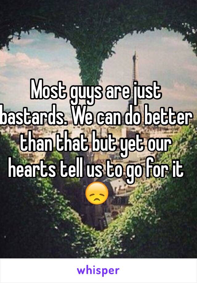 Most guys are just bastards. We can do better than that but yet our hearts tell us to go for it 😞