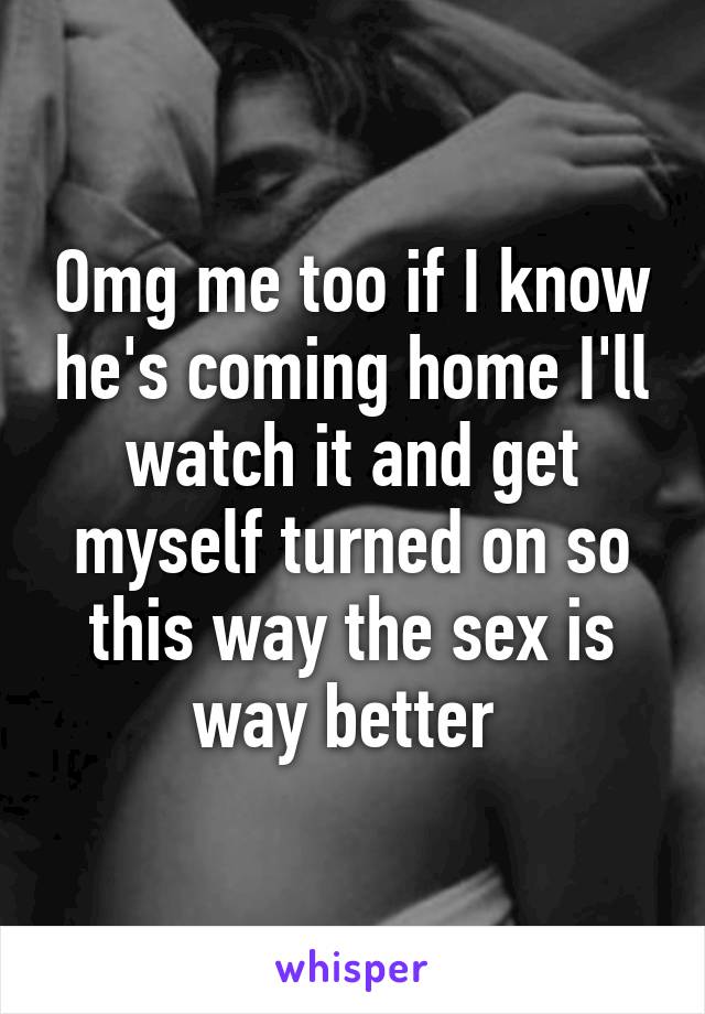 Omg me too if I know he's coming home I'll watch it and get myself turned on so this way the sex is way better 