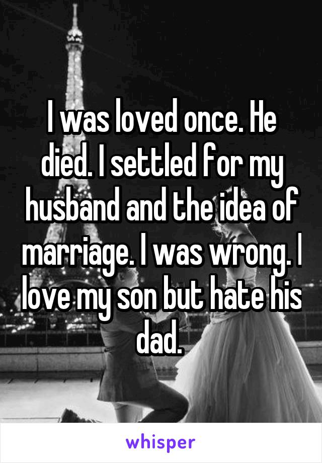 I was loved once. He died. I settled for my husband and the idea of marriage. I was wrong. I love my son but hate his dad. 