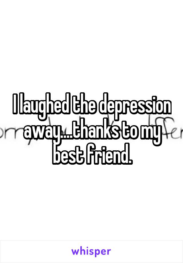 I laughed the depression away....thanks to my best friend.