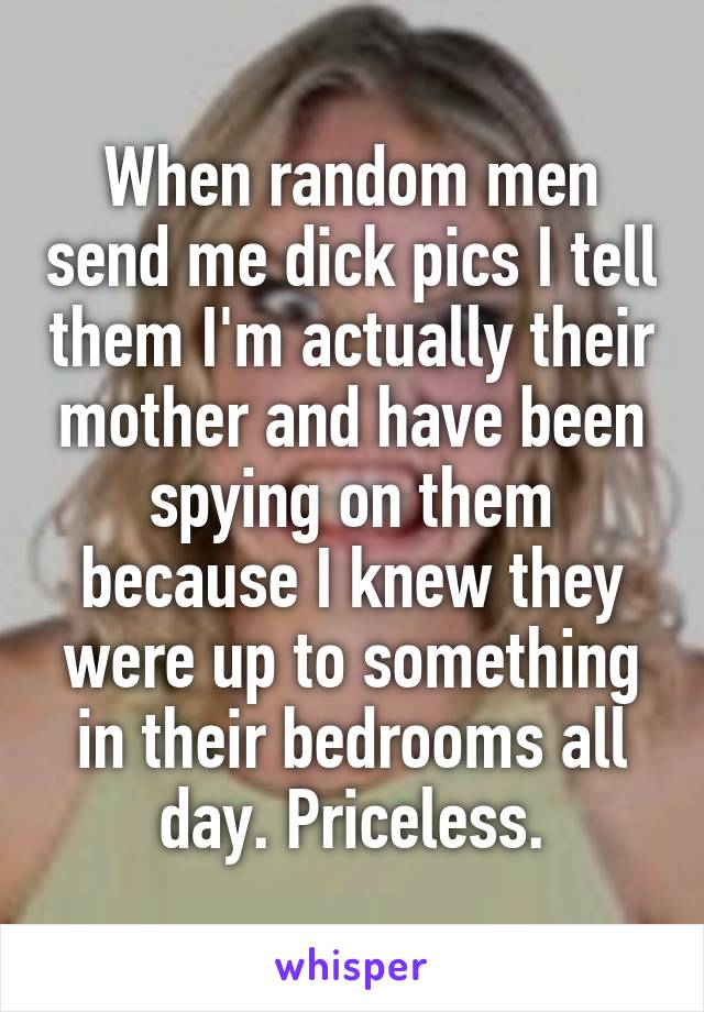 When random men send me dick pics I tell them I'm actually their mother and have been spying on them because I knew they were up to something in their bedrooms all day. Priceless.