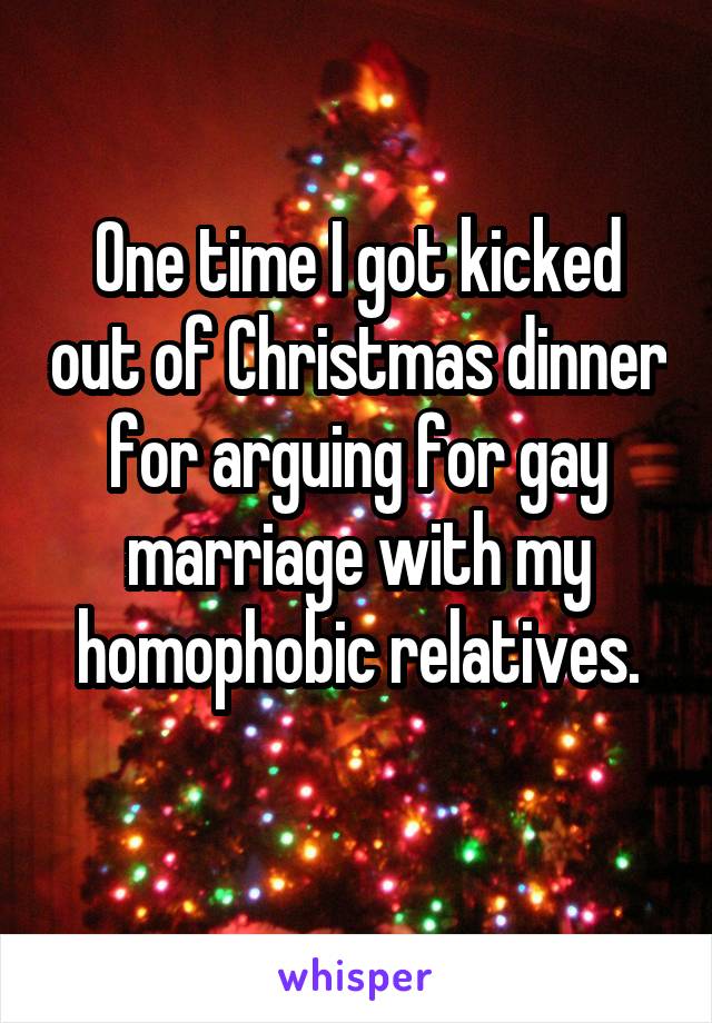 One time I got kicked out of Christmas dinner for arguing for gay marriage with my homophobic relatives.
