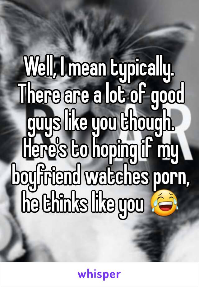 Well, I mean typically. There are a lot of good guys like you though. Here's to hoping if my boyfriend watches porn, he thinks like you 😂