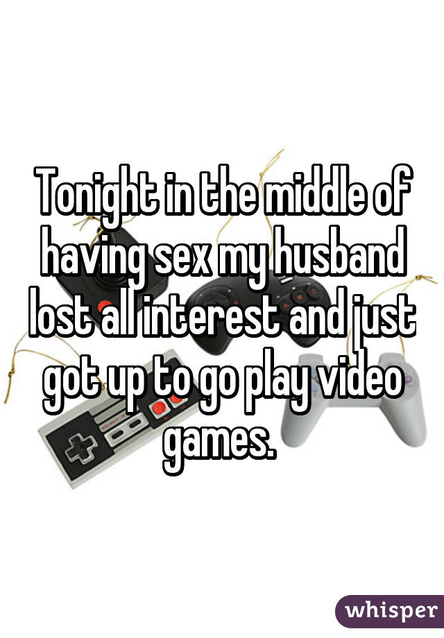 Tonight in the middle of having sex my husband lost all interest and just got up to go play video games. 