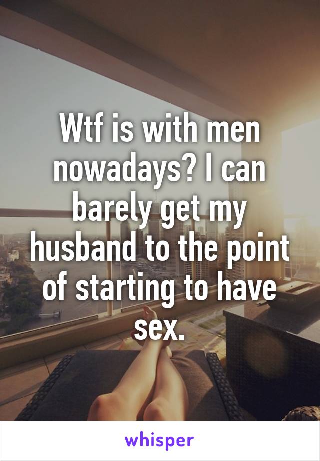 Wtf is with men nowadays? I can barely get my husband to the point of starting to have sex.