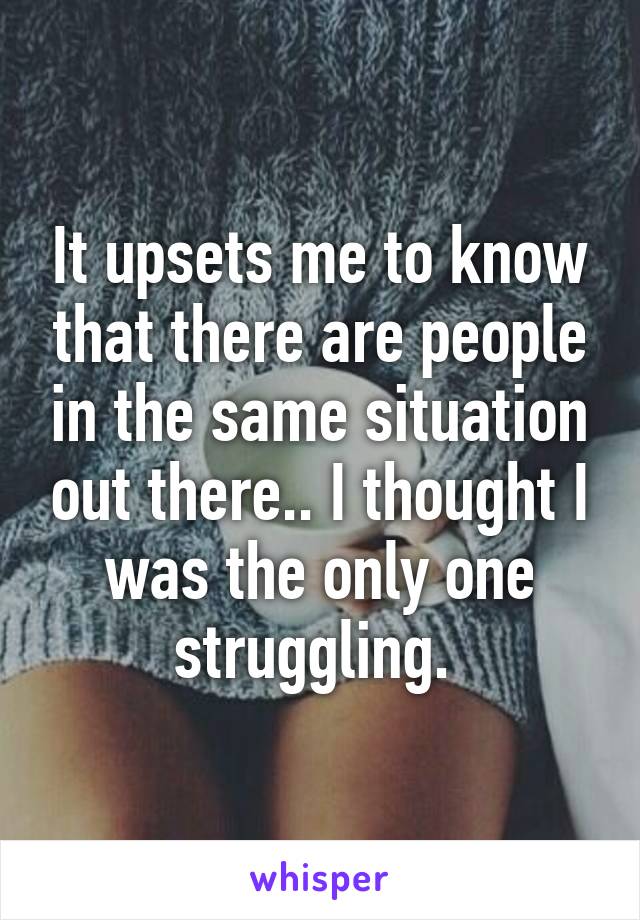 It upsets me to know that there are people in the same situation out there.. I thought I was the only one struggling. 
