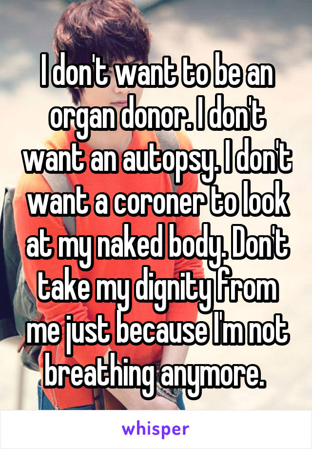 I don't want to be an organ donor. I don't want an autopsy. I don't want a coroner to look at my naked body. Don't take my dignity from me just because I'm not breathing anymore. 