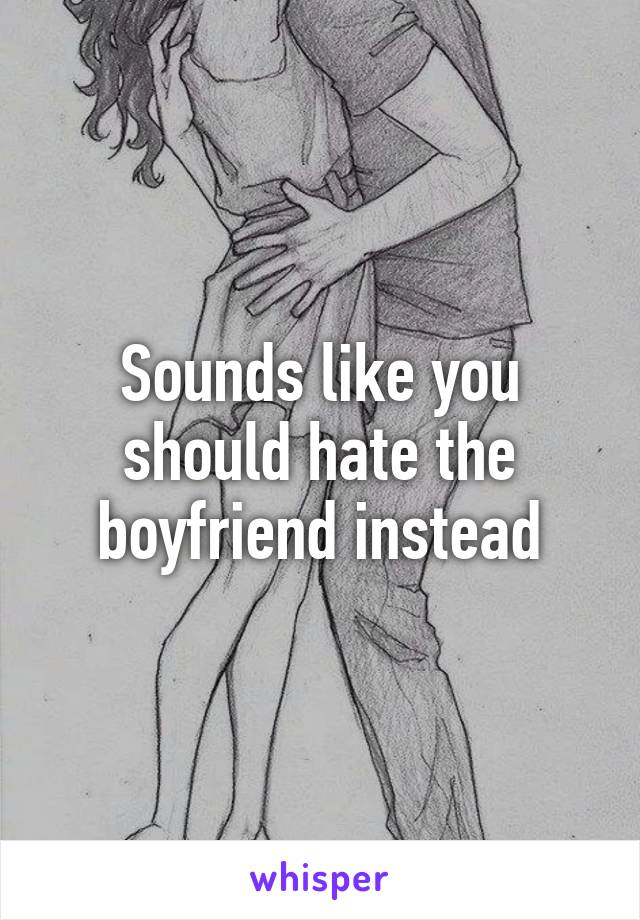 Sounds like you should hate the boyfriend instead