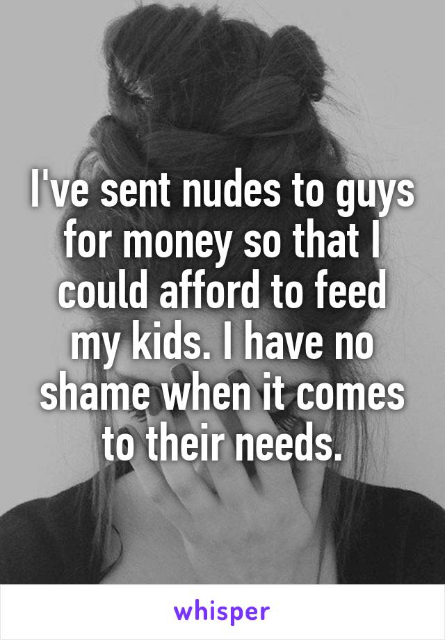 I've sent nudes to guys for money so that I could afford to feed my kids. I have no shame when it comes to their needs.