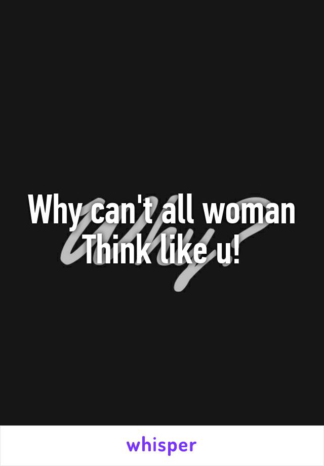 Why can't all woman
Think like u!