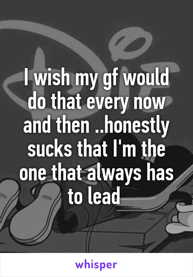 I wish my gf would do that every now and then ..honestly sucks that I'm the one that always has to lead 