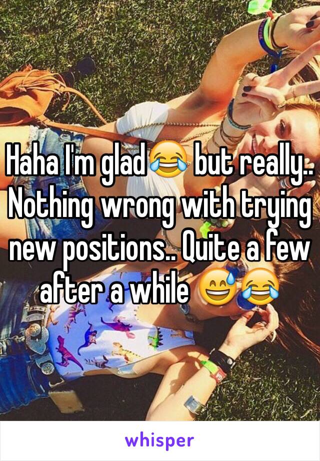 Haha I'm glad😂 but really.. Nothing wrong with trying new positions.. Quite a few after a while 😅😂 