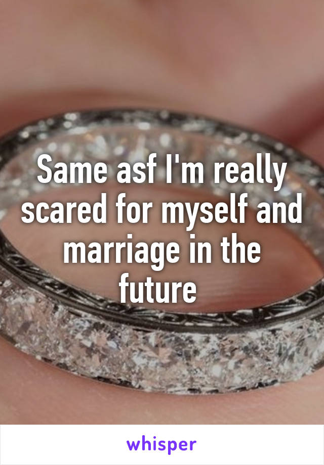 Same asf I'm really scared for myself and marriage in the future 