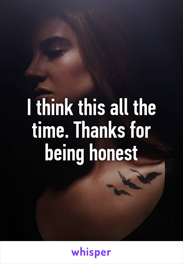 I think this all the time. Thanks for being honest