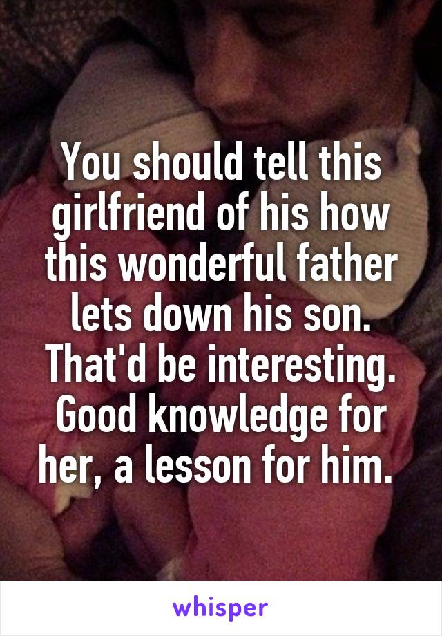 You should tell this girlfriend of his how this wonderful father lets down his son. That'd be interesting. Good knowledge for her, a lesson for him. 