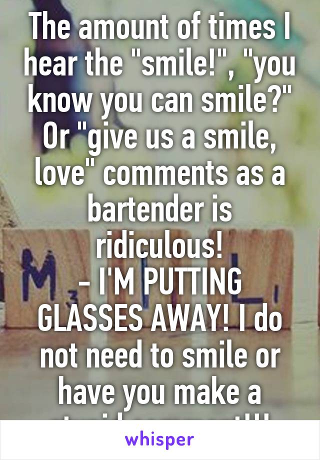 The amount of times I hear the "smile!", "you know you can smile?" Or "give us a smile, love" comments as a bartender is ridiculous!
- I'M PUTTING GLASSES AWAY! I do not need to smile or have you make a stupid comment!!!